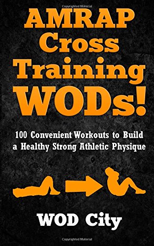  - AMRAP Cross Training WODs! 100 Convenient Workouts to Build a Healthy Strong Athletic Physique